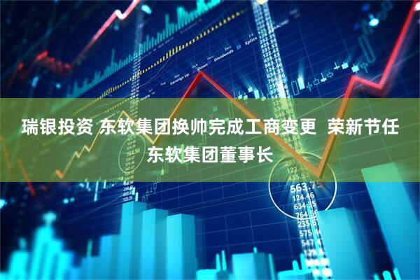 瑞银投资 东软集团换帅完成工商变更  荣新节任东软集团董事长