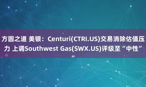 方圆之道 美银：Centuri(CTRI.US)交易消除估值压力 上调Southwest Gas(SWX.US)评级至“中性”