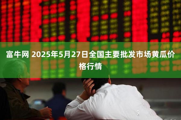富牛网 2025年5月27日全国主要批发市场黄瓜价格行情