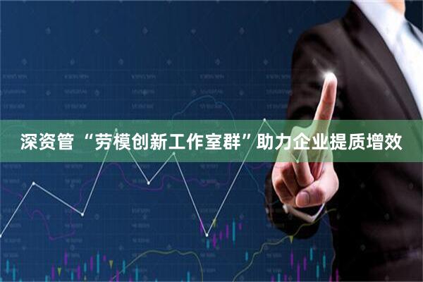 深资管 “劳模创新工作室群”助力企业提质增效