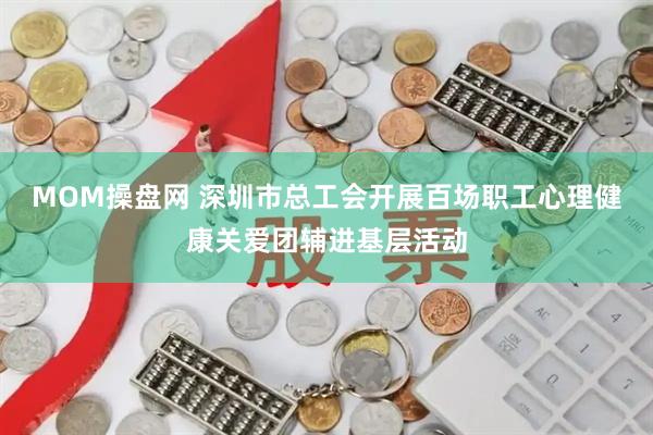 MOM操盘网 深圳市总工会开展百场职工心理健康关爱团辅进基层活动