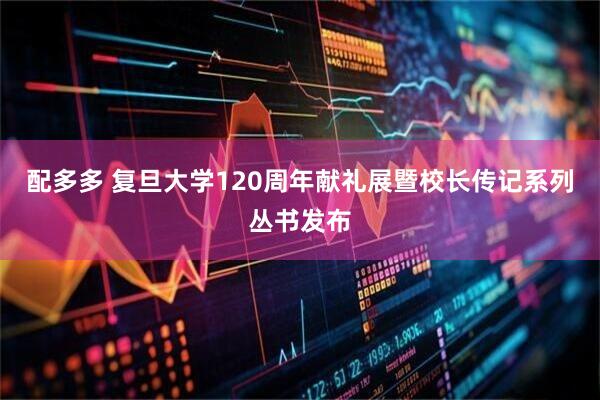 配多多 复旦大学120周年献礼展暨校长传记系列丛书发布