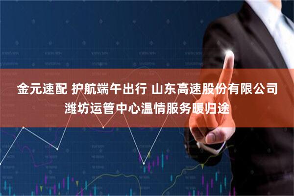 金元速配 护航端午出行 山东高速股份有限公司潍坊运管中心温情服务暖归途