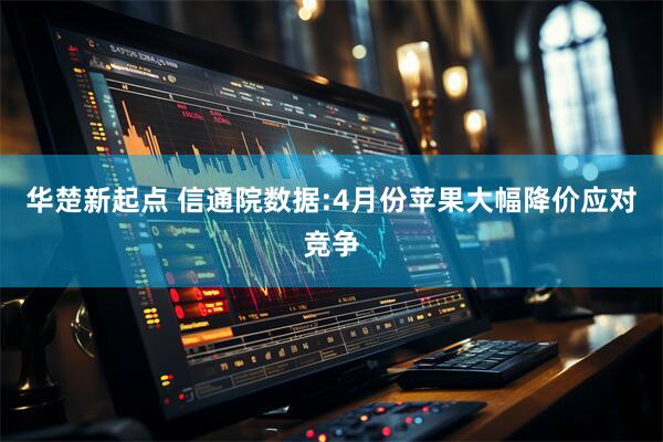 华楚新起点 信通院数据:4月份苹果大幅降价应对竞争