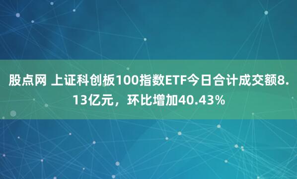 股点网 上证科创板100指数ETF今日合计成交额8.13亿元，环比增加40.43%