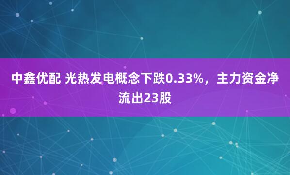 中鑫优配 光热发电概念下跌0.33%，主力资金净流出23股