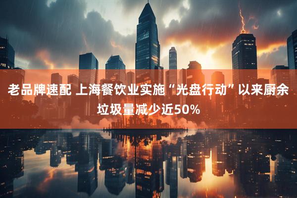老品牌速配 上海餐饮业实施“光盘行动”以来厨余垃圾量减少近50%