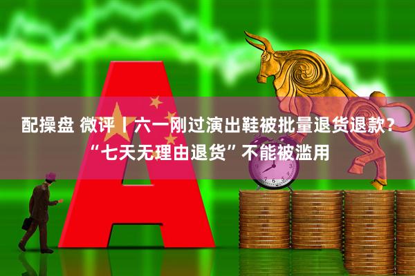 配操盘 微评丨六一刚过演出鞋被批量退货退款？“七天无理由退货”不能被滥用