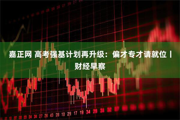 嘉正网 高考强基计划再升级：偏才专才请就位丨财经早察