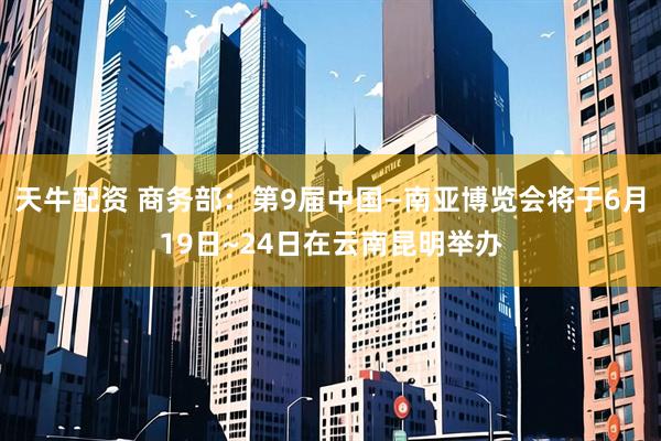 天牛配资 商务部：第9届中国—南亚博览会将于6月19日~24日在云南昆明举办