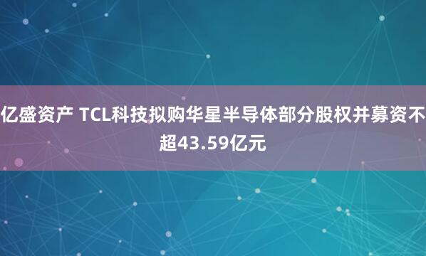 亿盛资产 TCL科技拟购华星半导体部分股权并募资不超43.59亿元