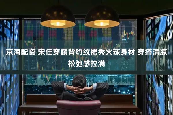 京海配资 宋佳穿露背豹纹裙秀火辣身材 穿搭清凉松弛感拉满
