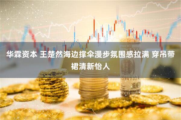 华霖资本 王楚然海边撑伞漫步氛围感拉满 穿吊带裙清新怡人