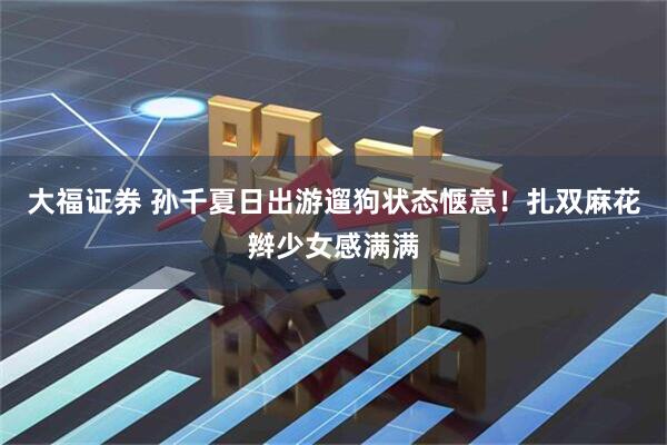 大福证券 孙千夏日出游遛狗状态惬意！扎双麻花辫少女感满满