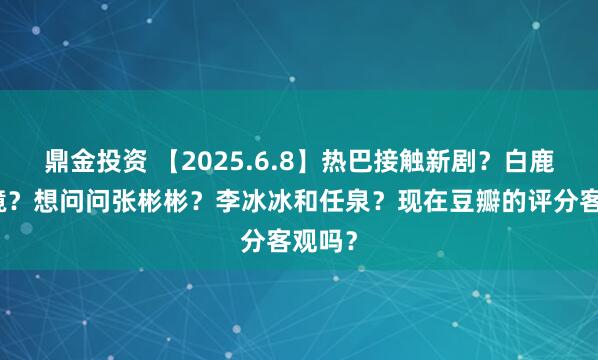 鼎金投资 【2025.6.8】热巴接触新剧？白鹿的家境？想问问张彬彬？李冰冰和任泉？现在豆瓣的评分客观吗？