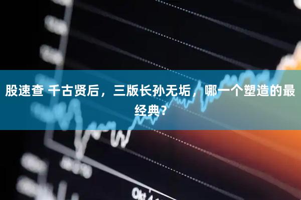 股速查 千古贤后，三版长孙无垢，哪一个塑造的最经典？
