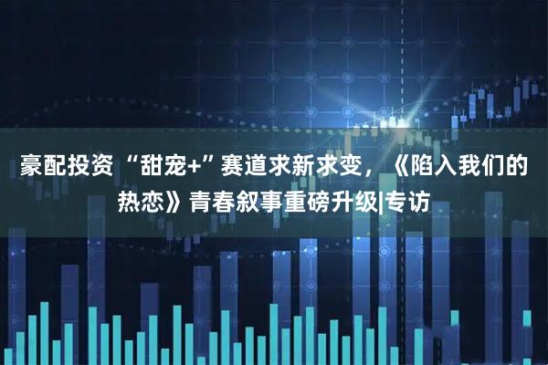 豪配投资 “甜宠+”赛道求新求变，《陷入我们的热恋》青春叙事重磅升级|专访