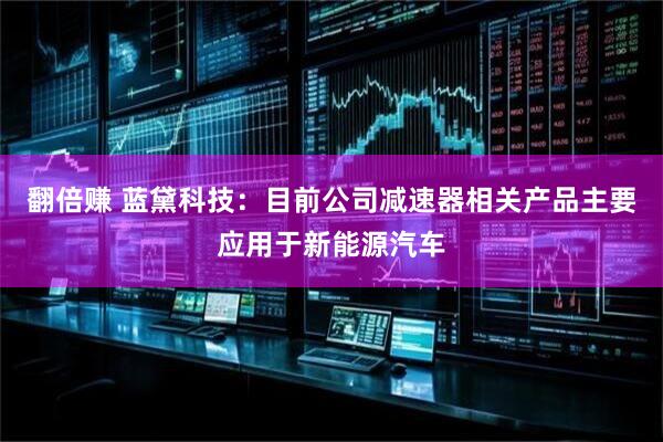 翻倍赚 蓝黛科技：目前公司减速器相关产品主要应用于新能源汽车