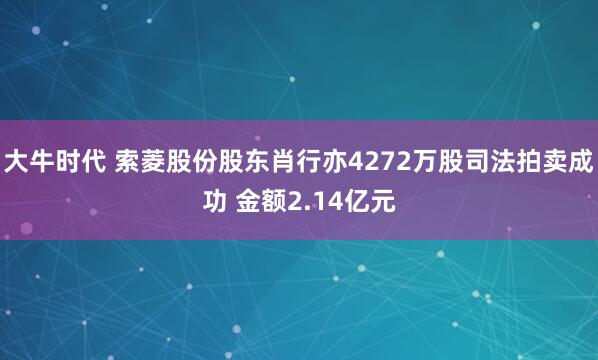 大牛时代 索菱股份股东肖行亦4272万股司法拍卖成功 金额2.14亿元