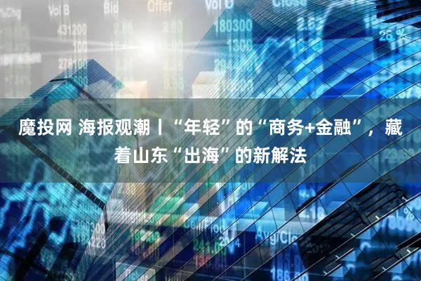 魔投网 海报观潮丨“年轻”的“商务+金融”，藏着山东“出海”的新解法
