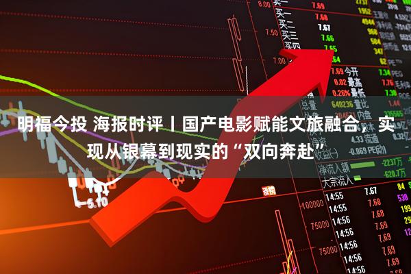 明福今投 海报时评丨国产电影赋能文旅融合，实现从银幕到现实的“双向奔赴”