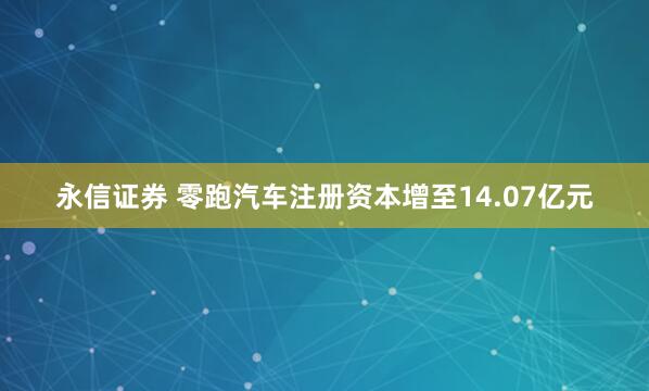 永信证券 零跑汽车注册资本增至14.07亿元