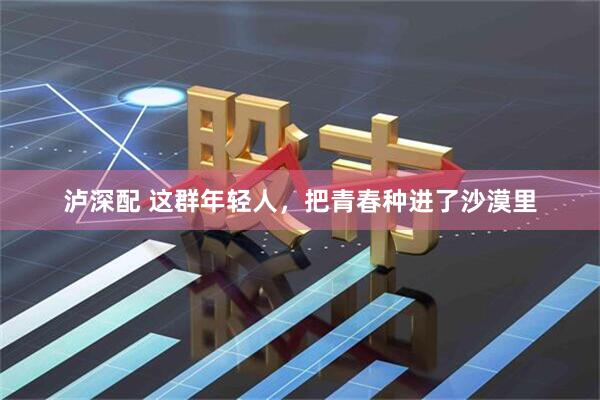 泸深配 这群年轻人，把青春种进了沙漠里