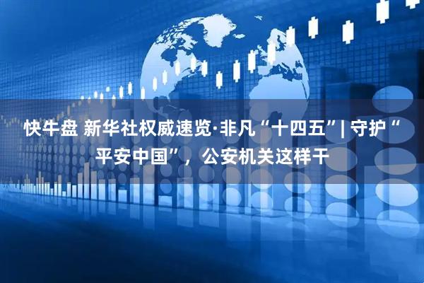 快牛盘 新华社权威速览·非凡“十四五”| 守护“平安中国”，公安机关这样干