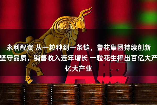 永利配资 从一粒种到一条链，鲁花集团持续创新、坚守品质，销售收入连年增长 一粒花生榨出百亿大产业