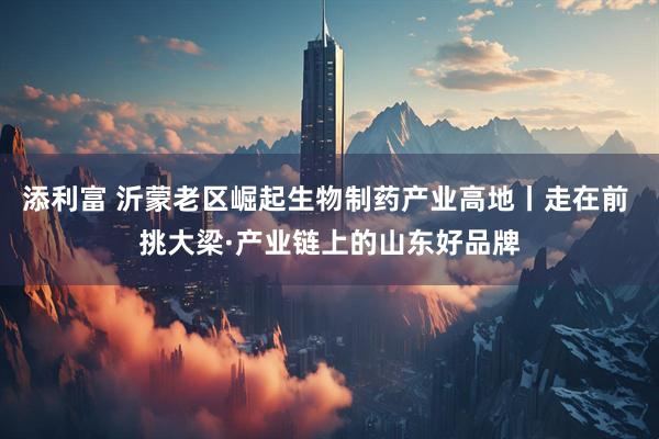 添利富 沂蒙老区崛起生物制药产业高地丨走在前 挑大梁·产业链上的山东好品牌