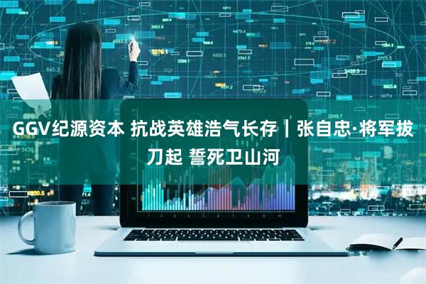 GGV纪源资本 抗战英雄浩气长存｜张自忠·将军拔刀起 誓死卫山河