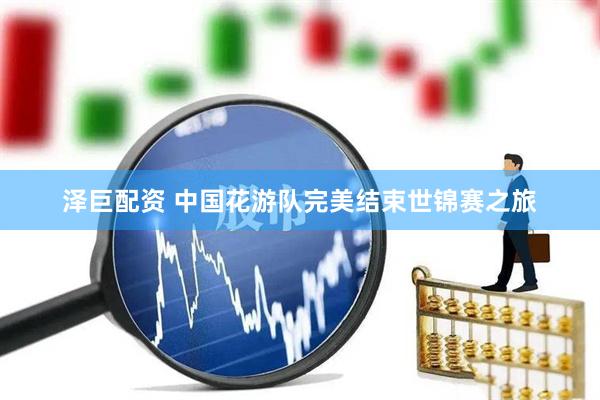 泽巨配资 中国花游队完美结束世锦赛之旅
