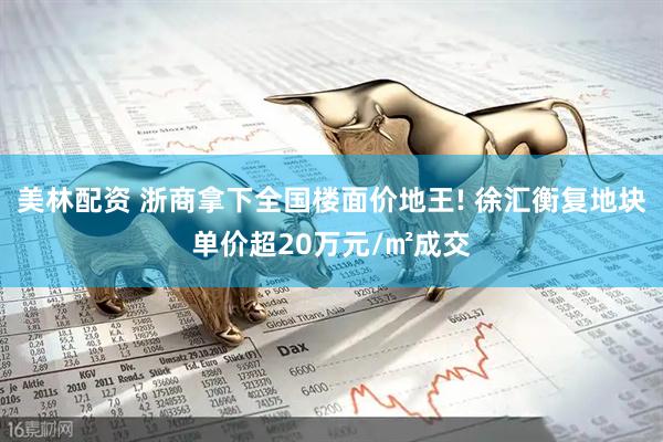 美林配资 浙商拿下全国楼面价地王! 徐汇衡复地块单价超20万元/㎡成交