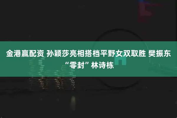 金港赢配资 孙颖莎亮相搭档平野女双取胜 樊振东“零封”林诗栋