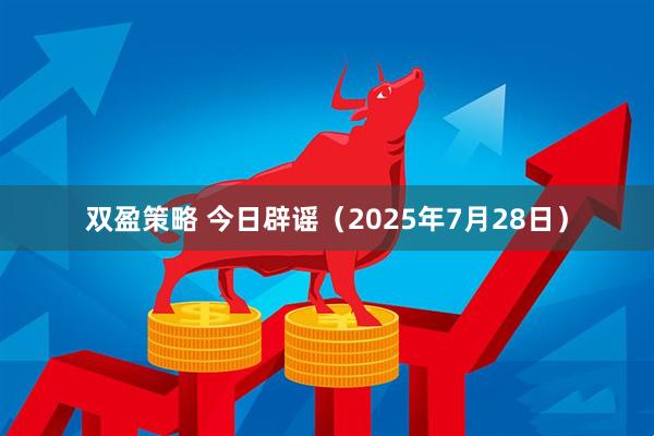 双盈策略 今日辟谣（2025年7月28日）
