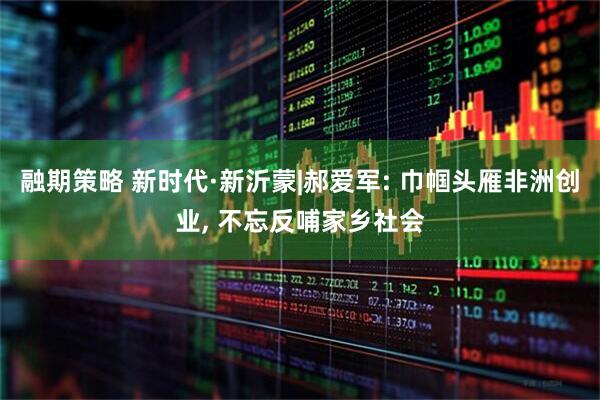 融期策略 新时代·新沂蒙|郝爱军: 巾帼头雁非洲创业, 不忘反哺家乡社会