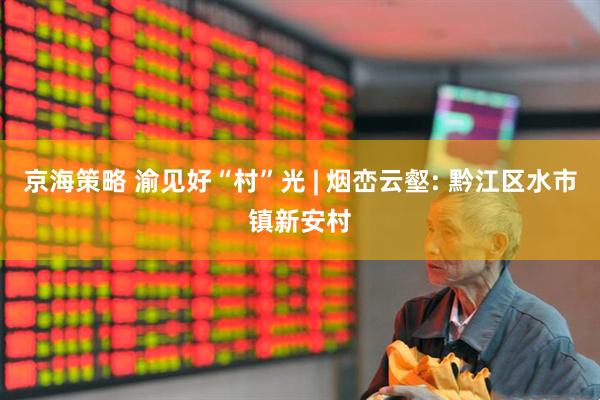 京海策略 渝见好“村”光 | 烟峦云壑: 黔江区水市镇新安村