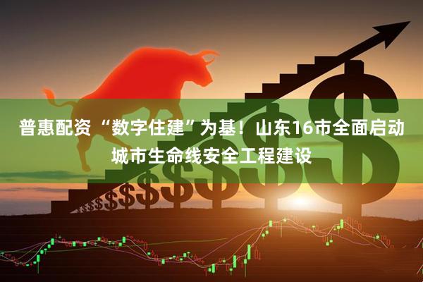 普惠配资 “数字住建”为基！山东16市全面启动城市生命线安全工程建设