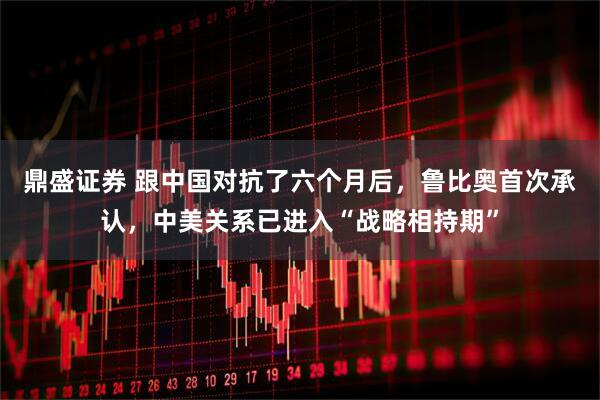 鼎盛证券 跟中国对抗了六个月后，鲁比奥首次承认，中美关系已进入“战略相持期”