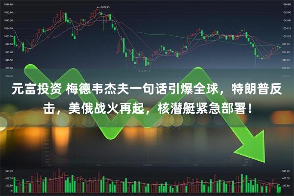 元富投资 梅德韦杰夫一句话引爆全球，特朗普反击，美俄战火再起，核潜艇紧急部署！
