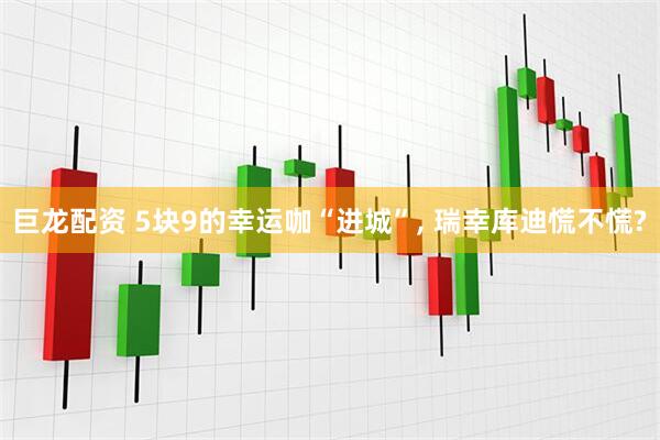 巨龙配资 5块9的幸运咖“进城”, 瑞幸库迪慌不慌?