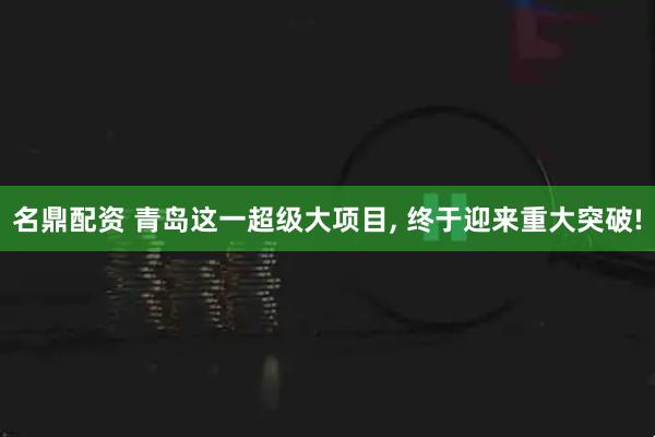 名鼎配资 青岛这一超级大项目, 终于迎来重大突破!