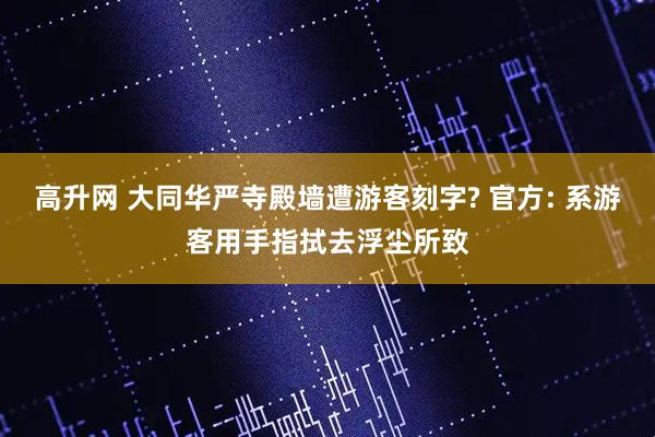 高升网 大同华严寺殿墙遭游客刻字? 官方: 系游客用手指拭去浮尘所致
