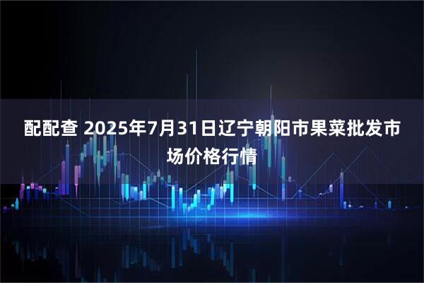 配配查 2025年7月31日辽宁朝阳市果菜批发市场价格行情