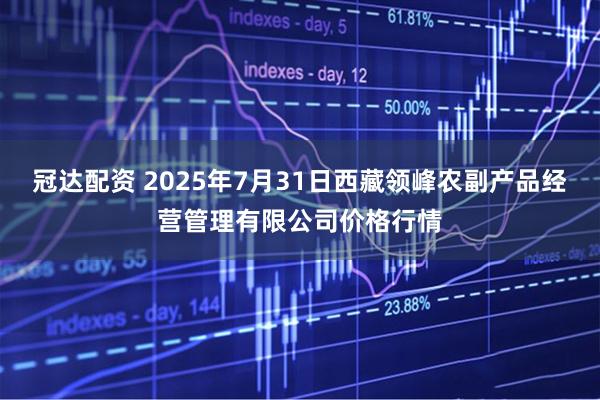 冠达配资 2025年7月31日西藏领峰农副产品经营管理有限公司价格行情