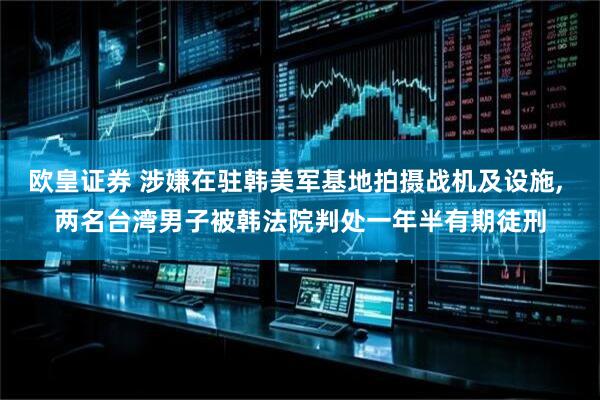 欧皇证券 涉嫌在驻韩美军基地拍摄战机及设施, 两名台湾男子被韩法院判处一年半有期徒刑
