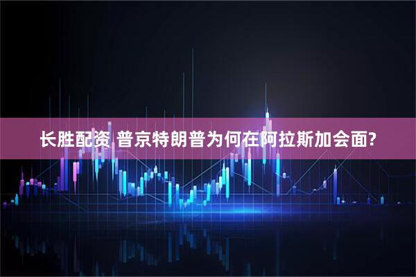 长胜配资 普京特朗普为何在阿拉斯加会面?