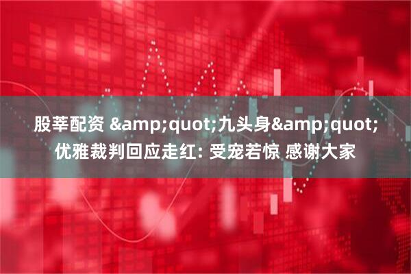 股莘配资 &quot;九头身&quot;优雅裁判回应走红: 受宠若惊 感谢大家