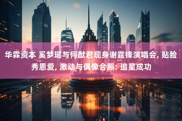 华霖资本 奚梦瑶与何猷君现身谢霆锋演唱会, 贴脸秀恩爱, 激动与偶像合照: 追星成功