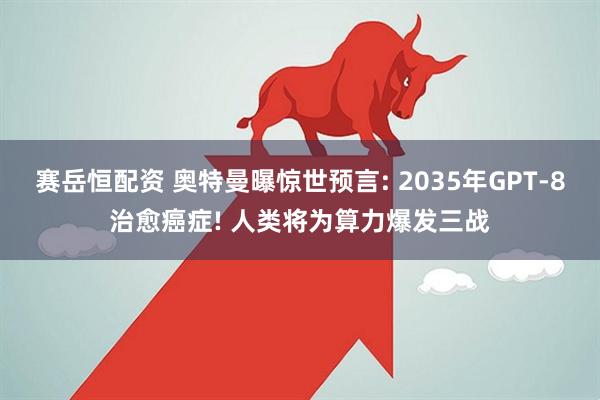 赛岳恒配资 奥特曼曝惊世预言: 2035年GPT-8治愈癌症! 人类将为算力爆发三战